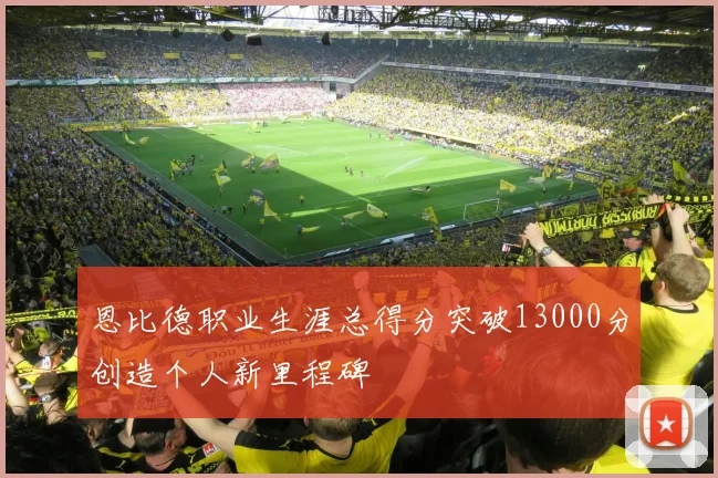 恩比德职业生涯总得分突破13000分创造个人新里程碑