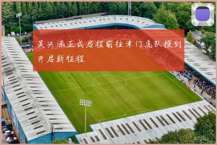 吴兴涵正式启程前往津门虎队报到开启新征程
