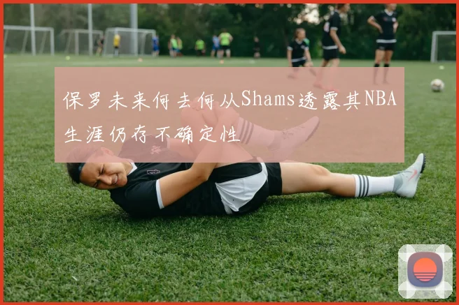 保罗未来何去何从Shams透露其NBA生涯仍存不确定性