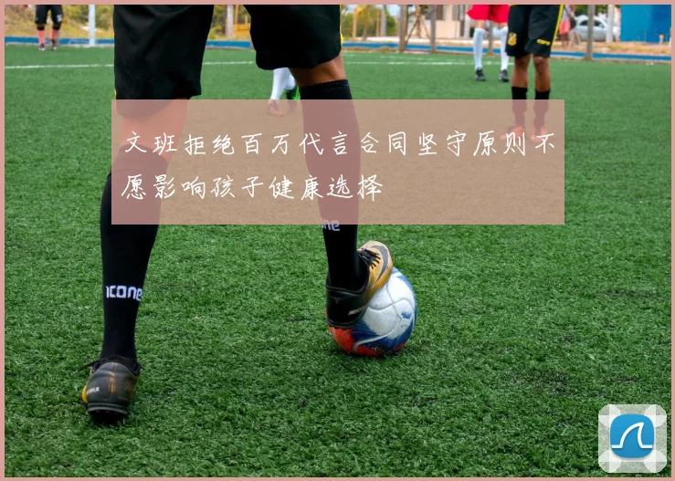 文班拒绝百万代言合同坚守原则不愿影响孩子健康选择