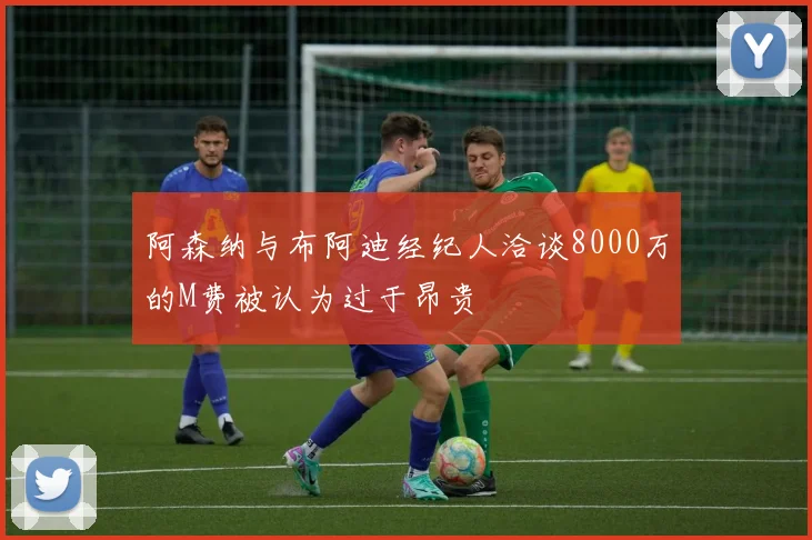 阿森纳与布阿迪经纪人洽谈8000万的M费被认为过于昂贵