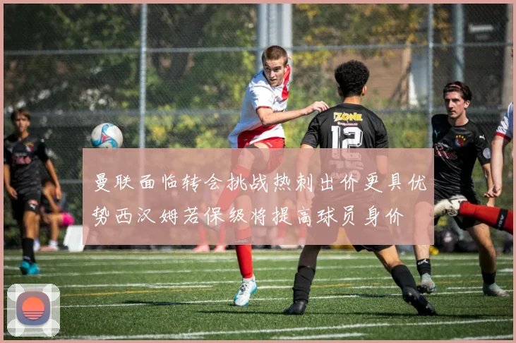 曼联面临转会挑战热刺出价更具优势西汉姆若保级将提高球员身价