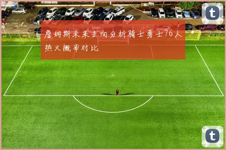 詹姆斯未来去向分析骑士勇士76人热火概率对比