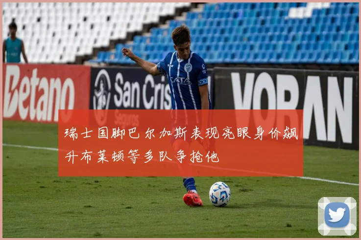 瑞士国脚巴尔加斯表现亮眼身价飙升布莱顿等多队争抢他