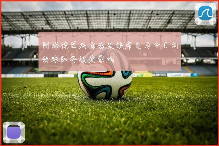 阿诺德因病毒感染缺席皇马今日训练球队备战受影响