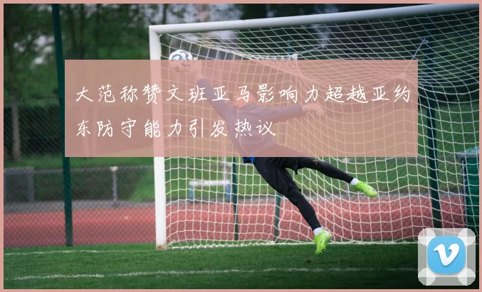 大范称赞文班亚马影响力超越亚约东防守能力引发热议