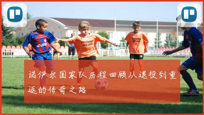 诺伊尔国家队历程回顾从退役到重返的传奇之路