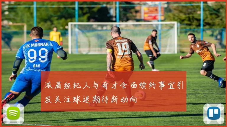 浓眉经纪人与奇才会面续约事宜引发关注球迷期待新动向
