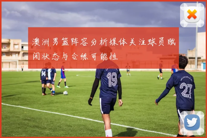 澳洲男篮阵容分析媒体关注球员赋闲状态与合练可能性