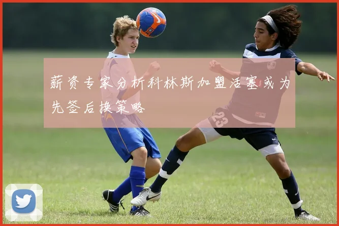 薪资专家分析科林斯加盟活塞或为先签后换策略