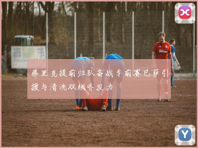 弗里克提前归队备战季前赛巴萨引援与清洗双线齐发力