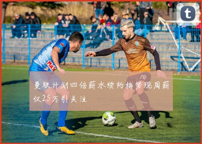曼联计划四倍薪水续约梅努现周薪仅25万引关注
