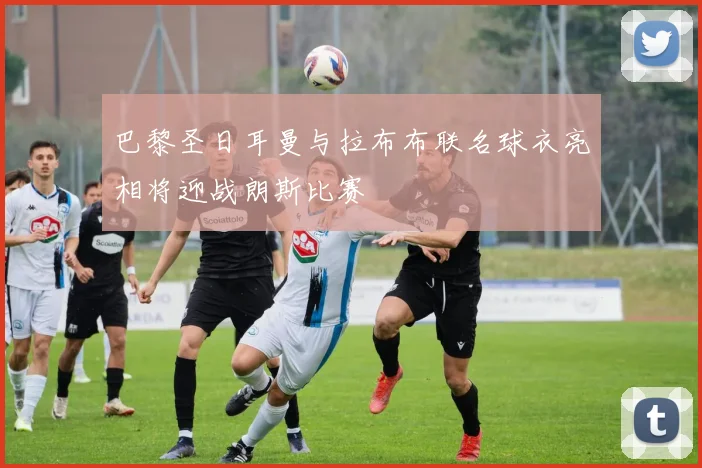巴黎圣日耳曼与拉布布联名球衣亮相将迎战朗斯比赛