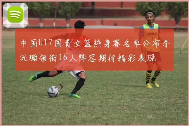 中国U17国青女篮热身赛名单公布李沅珊领衔16人阵容期待精彩表现