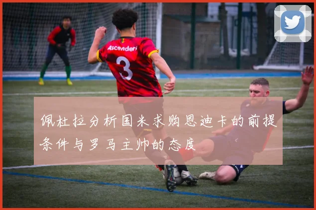 佩杜拉分析国米求购恩迪卡的前提条件与罗马主帅的态度