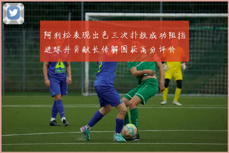 阿利松表现出色三次扑救成功阻挡进球并贡献长传解围获高分评价