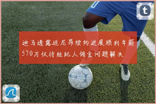 迪马透露迈尼昂续约进展顺利年薪570万仅待经纪人佣金问题解决