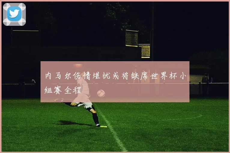内马尔伤情堪忧或将缺席世界杯小组赛全程
