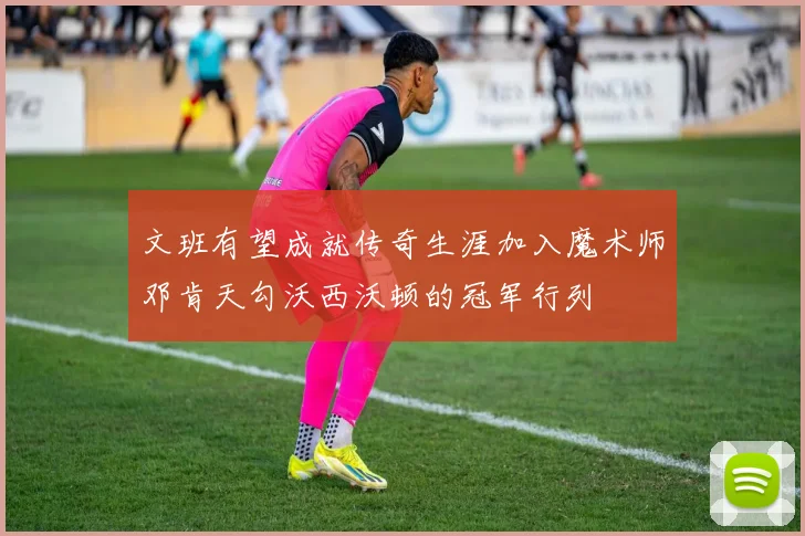 文班有望成就传奇生涯加入魔术师邓肯天勾沃西沃顿的冠军行列